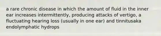 a rare chronic disease in which the amount of fluid in the inner ear increases intermittently, producing attacks of vertigo, a fluctuating hearing loss (usually in one ear) and tinnitusaka endolymphatic hydrops