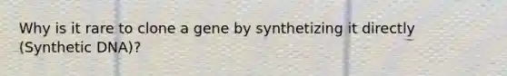 Why is it rare to clone a gene by synthetizing it directly (Synthetic DNA)?