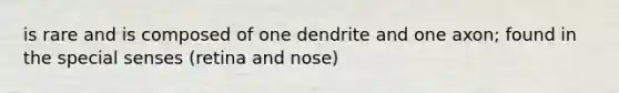 is rare and is composed of one dendrite and one axon; found in the special senses (retina and nose)