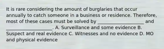 It is rare considering the amount of burglaries that occur annually to catch someone in a business or residence. Therefore, most of these cases must be solved by ____________________ and ____________________. A. Surveillance and some evidence B. Suspect and real evidence C. Witnesses and no evidence D. MO and physical evidence