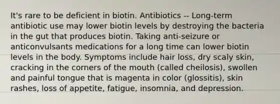 It's rare to be deficient in biotin. Antibiotics -- Long-term antibiotic use may lower biotin levels by destroying the bacteria in the gut that produces biotin. Taking anti-seizure or anticonvulsants medications for a long time can lower biotin levels in the body. Symptoms include hair loss, dry scaly skin, cracking in the corners of the mouth (called cheilosis), swollen and painful tongue that is magenta in color (glossitis), skin rashes, loss of appetite, fatigue, insomnia, and depression.