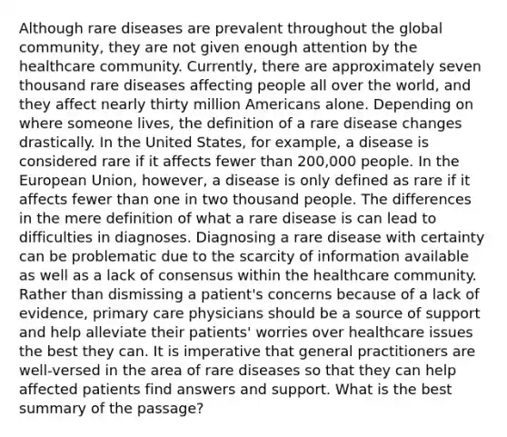 Although rare diseases are prevalent throughout the global community, they are not given enough attention by the healthcare community. Currently, there are approximately seven thousand rare diseases affecting people all over the world, and they affect nearly thirty million Americans alone. Depending on where someone lives, the definition of a rare disease changes drastically. In the United States, for example, a disease is considered rare if it affects fewer than 200,000 people. In the European Union, however, a disease is only defined as rare if it affects fewer than one in two thousand people. The differences in the mere definition of what a rare disease is can lead to difficulties in diagnoses. Diagnosing a rare disease with certainty can be problematic due to the scarcity of information available as well as a lack of consensus within the healthcare community. Rather than dismissing a patient's concerns because of a lack of evidence, primary care physicians should be a source of support and help alleviate their patients' worries over healthcare issues the best they can. It is imperative that general practitioners are well-versed in the area of rare diseases so that they can help affected patients find answers and support. What is the best summary of the passage?