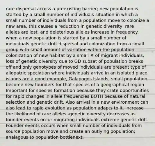 rare dispersal across a preexisting barrier; new population is started by a small number of individuals situation in which a small number of individuals from a population move to colonize a new area, this causes a reduction in <a href='https://www.questionai.com/knowledge/kNvV9mJ9mP-genetic-diversity' class='anchor-knowledge'>genetic diversity</a>, rare alleles are lost, and deleterious alleles increase in frequency. when a new population is started by a small number of individuals <a href='https://www.questionai.com/knowledge/kiDrgjXyQn-genetic-drift' class='anchor-knowledge'>genetic drift</a> dispersal and colonization from a small group with small amount of variation within the population. colonization of new habitat by a small # of migrant individuals, loss of genetic diversity due to GD subset of population breaks off and only genotypes of moved individuals are present type of allopatric speciation where individuals arrive in an isolated place islands are a good example, Galapogos Islands, small population become new founders for that species of a geographical region Important for species formation because they crate opportunities for rapid changes in allele frequencies BOTH because of <a href='https://www.questionai.com/knowledge/kAcbTwWr3l-natural-selection' class='anchor-knowledge'>natural selection</a> and genetic drift. Also arrival in a new environment can also lead to rapid evolution as population adapts to it. increase the likelihood of rare alleles -genetic diversity decreases as founder events occur migrating individuals extreme genetic drift. Founder events occurs when small number of individuals from source population move and create an outlying population; analagous to population bottlenext.