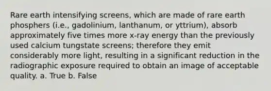 Rare earth intensifying screens, which are made of rare earth phosphers (i.e., gadolinium, lanthanum, or yttrium), absorb approximately five times more x-ray energy than the previously used calcium tungstate screens; therefore they emit considerably more light, resulting in a significant reduction in the radiographic exposure required to obtain an image of acceptable quality. a. True b. False