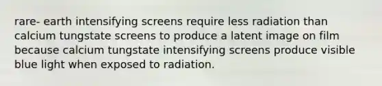 rare- earth intensifying screens require less radiation than calcium tungstate screens to produce a latent image on film because calcium tungstate intensifying screens produce visible blue light when exposed to radiation.