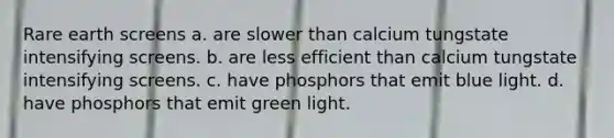 Rare earth screens a. are slower than calcium tungstate intensifying screens. b. are less efficient than calcium tungstate intensifying screens. c. have phosphors that emit blue light. d. have phosphors that emit green light.