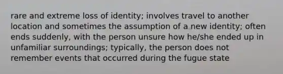 rare and extreme loss of identity; involves travel to another location and sometimes the assumption of a new identity; often ends suddenly, with the person unsure how he/she ended up in unfamiliar surroundings; typically, the person does not remember events that occurred during the fugue state