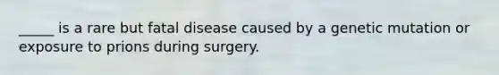 _____ is a rare but fatal disease caused by a genetic mutation or exposure to prions during surgery.