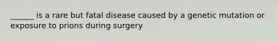 ______ is a rare but fatal disease caused by a genetic mutation or exposure to prions during surgery