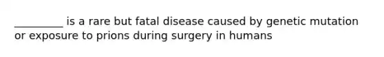 _________ is a rare but fatal disease caused by genetic mutation or exposure to prions during surgery in humans