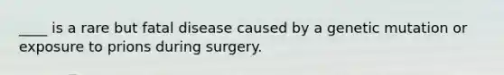 ____ is a rare but fatal disease caused by a genetic mutation or exposure to prions during surgery.