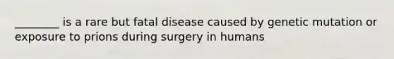 ________ is a rare but fatal disease caused by genetic mutation or exposure to prions during surgery in humans