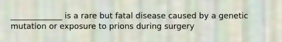 _____________ is a rare but fatal disease caused by a genetic mutation or exposure to prions during surgery