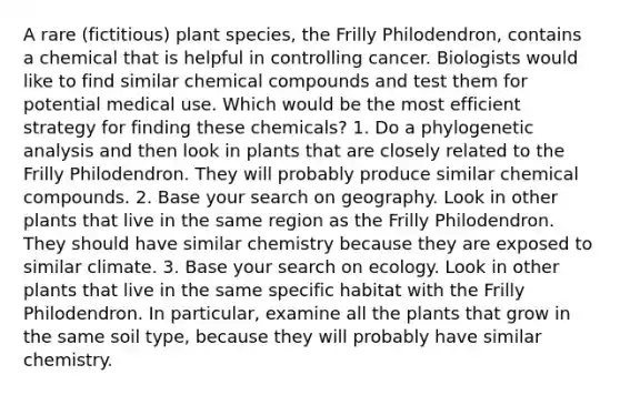 A rare (fictitious) plant species, the Frilly Philodendron, contains a chemical that is helpful in controlling cancer. Biologists would like to find similar <a href='https://www.questionai.com/knowledge/k1Ta00pLIR-chemical-compounds' class='anchor-knowledge'>chemical compounds</a> and test them for potential medical use. Which would be the most efficient strategy for finding these chemicals? 1. Do a phylogenetic analysis and then look in plants that are closely related to the Frilly Philodendron. They will probably produce similar chemical compounds. 2. Base your search on geography. Look in other plants that live in the same region as the Frilly Philodendron. They should have similar chemistry because they are exposed to similar climate. 3. Base your search on ecology. Look in other plants that live in the same specific habitat with the Frilly Philodendron. In particular, examine all the plants that grow in the same soil type, because they will probably have similar chemistry.