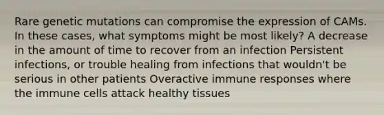 Rare genetic mutations can compromise the expression of CAMs. In these cases, what symptoms might be most likely? A decrease in the amount of time to recover from an infection Persistent infections, or trouble healing from infections that wouldn't be serious in other patients Overactive immune responses where the immune cells attack healthy tissues