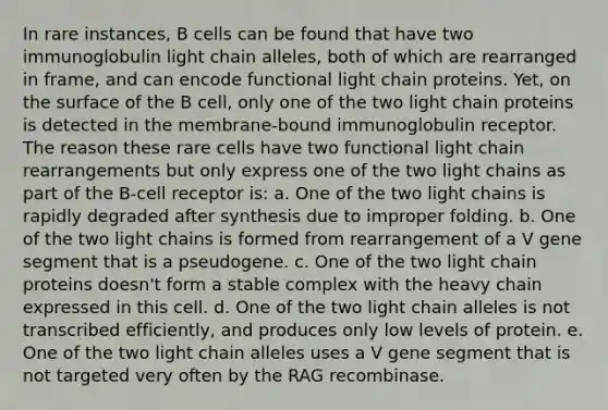 In rare instances, B cells can be found that have two immunoglobulin light chain alleles, both of which are rearranged in frame, and can encode functional light chain proteins. Yet, on the surface of the B cell, only one of the two light chain proteins is detected in the membrane-bound immunoglobulin receptor. The reason these rare cells have two functional light chain rearrangements but only express one of the two light chains as part of the B-cell receptor is: a. One of the two light chains is rapidly degraded after synthesis due to improper folding. b. One of the two light chains is formed from rearrangement of a V gene segment that is a pseudogene. c. One of the two light chain proteins doesn't form a stable complex with the heavy chain expressed in this cell. d. One of the two light chain alleles is not transcribed efficiently, and produces only low levels of protein. e. One of the two light chain alleles uses a V gene segment that is not targeted very often by the RAG recombinase.