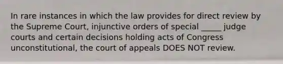 In rare instances in which the law provides for direct review by the Supreme Court, injunctive orders of special _____ judge courts and certain decisions holding acts of Congress unconstitutional, the court of appeals DOES NOT review.