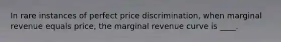 In rare instances of perfect price discrimination, when marginal revenue equals price, the marginal revenue curve is ____.