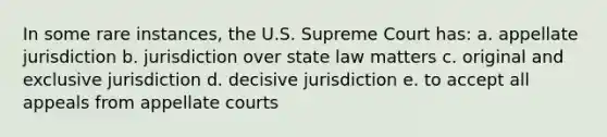 In some rare instances, the U.S. Supreme Court has: a. appellate jurisdiction b. jurisdiction over state law matters c. original and exclusive jurisdiction d. decisive jurisdiction e. to accept all appeals from appellate courts