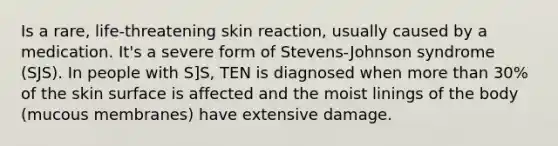 Is a rare, life-threatening skin reaction, usually caused by a medication. It's a severe form of Stevens-Johnson syndrome (SJS). In people with S]S, TEN is diagnosed when more than 30% of the skin surface is affected and the moist linings of the body (mucous membranes) have extensive damage.