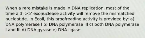 When a rare mistake is made in DNA replication, most of the time a 3'->5' exonuclease activity will remove the mismatched nucleotide. In Ecoli, this proofreading activity is provided by: a) DNA polymerase I b) DNA polymerase III c) both DNA polymerase I and III d) DNA gyrase e) DNA ligase