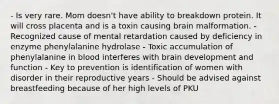 - Is very rare. Mom doesn't have ability to breakdown protein. It will cross placenta and is a toxin causing brain malformation. - Recognized cause of mental retardation caused by deficiency in enzyme phenylalanine hydrolase - Toxic accumulation of phenylalanine in blood interferes with brain development and function - Key to prevention is identification of women with disorder in their reproductive years - Should be advised against breastfeeding because of her high levels of PKU