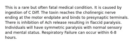 This is a rare but often fatal medical condition. It is caused by ingestion of C Diff. The toxin reaches the cholinergic nerve ending at the motor endplate and binds to presynaptic terminals. There is inhibition of Ach release resulting in flaccid paralysis. Individuals will have symmetric paralysis with normal sensory and mental status. Respiratory Failure can occur within 6-8 hours.