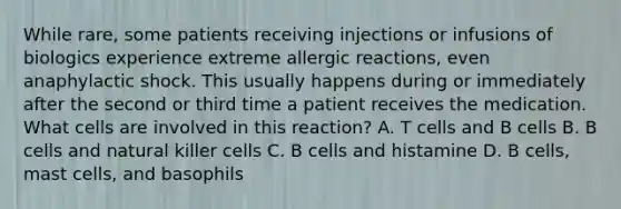 While rare, some patients receiving injections or infusions of biologics experience extreme allergic reactions, even anaphylactic shock. This usually happens during or immediately after the second or third time a patient receives the medication. What cells are involved in this reaction? A. T cells and B cells B. B cells and natural killer cells C. B cells and histamine D. B cells, mast cells, and basophils