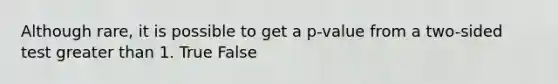 Although​ rare, it is possible to get a​ p-value from a​ two-sided test greater than 1. True False