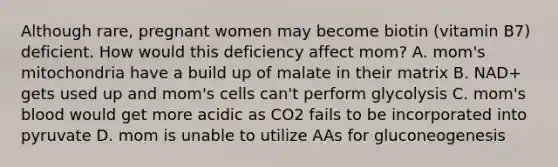 Although rare, pregnant women may become biotin (vitamin B7) deficient. How would this deficiency affect mom? A. mom's mitochondria have a build up of malate in their matrix B. NAD+ gets used up and mom's cells can't perform glycolysis C. mom's blood would get more acidic as CO2 fails to be incorporated into pyruvate D. mom is unable to utilize AAs for gluconeogenesis