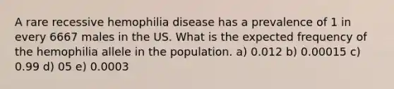 A rare recessive hemophilia disease has a prevalence of 1 in every 6667 males in the US. What is the expected frequency of the hemophilia allele in the population. a) 0.012 b) 0.00015 c) 0.99 d) 05 e) 0.0003