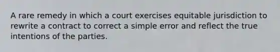 A rare remedy in which a court exercises equitable jurisdiction to rewrite a contract to correct a simple error and reflect the true intentions of the parties.