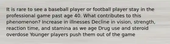 It is rare to see a baseball player or football player stay in the professional game past age 40. What contributes to this phenomenon? Increase in illnesses Decline in vision, strength, reaction time, and stamina as we age Drug use and steroid overdose Younger players push them out of the game