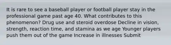 It is rare to see a baseball player or football player stay in the professional game past age 40. What contributes to this phenomenon? Drug use and steroid overdose Decline in vision, strength, reaction time, and stamina as we age Younger players push them out of the game Increase in illnesses Submit