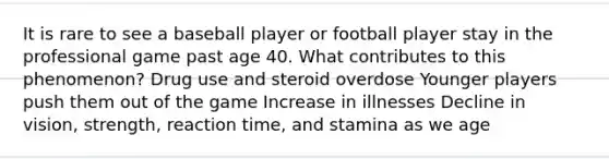 It is rare to see a baseball player or football player stay in the professional game past age 40. What contributes to this phenomenon? Drug use and steroid overdose Younger players push them out of the game Increase in illnesses Decline in vision, strength, reaction time, and stamina as we age