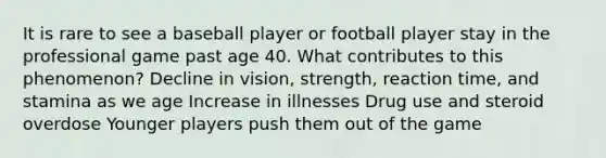 It is rare to see a baseball player or football player stay in the professional game past age 40. What contributes to this phenomenon? Decline in vision, strength, reaction time, and stamina as we age Increase in illnesses Drug use and steroid overdose Younger players push them out of the game