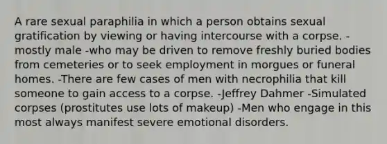 A rare sexual paraphilia in which a person obtains sexual gratification by viewing or having intercourse with a corpse. -mostly male -who may be driven to remove freshly buried bodies from cemeteries or to seek employment in morgues or funeral homes. -There are few cases of men with necrophilia that kill someone to gain access to a corpse. -Jeffrey Dahmer -Simulated corpses (prostitutes use lots of makeup) -Men who engage in this most always manifest severe emotional disorders.