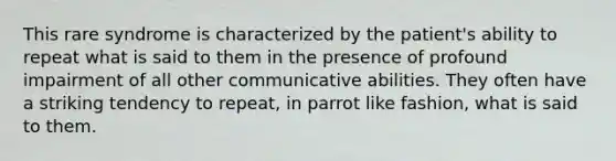 This rare syndrome is characterized by the patient's ability to repeat what is said to them in the presence of profound impairment of all other communicative abilities. They often have a striking tendency to repeat, in parrot like fashion, what is said to them.