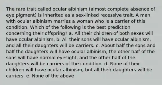 The rare trait called ocular albinism (almost complete absence of eye pigment) is inherited as a sex-linked recessive trait. A man with ocular albinism marries a woman who is a carrier of this condition. Which of the following is the best prediction concerning their offspring? a. All their children of both sexes will have ocular albinism. b. All their sons will have ocular albinism, and all their daughters will be carriers. c. About half the sons and half the daughters will have ocular albinism, the other half of the sons will have normal eyesight, and the other half of the daughters will be carriers of the condition. d. None of their children will have ocular albinism, but all their daughters will be carriers. e. None of the above