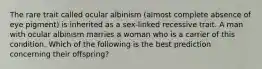 The rare trait called ocular albinism (almost complete absence of eye pigment) is inherited as a sex-linked recessive trait. A man with ocular albinism marries a woman who is a carrier of this condition. Which of the following is the best prediction concerning their offspring?