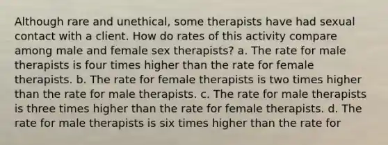 Although rare and unethical, some therapists have had sexual contact with a client. How do rates of this activity compare among male and female sex therapists? a. The rate for male therapists is four times higher than the rate for female therapists. b. The rate for female therapists is two times higher than the rate for male therapists. c. The rate for male therapists is three times higher than the rate for female therapists. d. The rate for male therapists is six times higher than the rate for