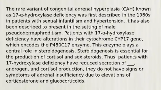 The rare variant of congenital adrenal hyperplasia (CAH) known as 17-α-hydroxylase deficiency was first described in the 1960s in patients with sexual infantilism and hypertension. It has also been described to present in the setting of male pseudohermaphroditism. Patients with 17-α-hydroxylase deficiency have alterations in their cytochrome CYP17 gene, which encodes the P450C17 enzyme. This enzyme plays a central role in steroidogenesis. Steroidogenesis is essential for the production of cortisol and sex steroids. Thus, patients with 17-hydroxylase deficiency have reduced secretion of ___, androgen, and cortisol production, they do not have signs or symptoms of adrenal insufficiency due to elevations of corticosterone and glucocorticoids.