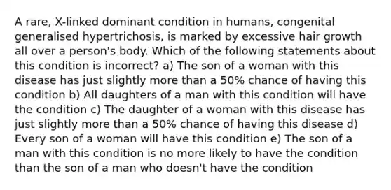 A rare, X-linked dominant condition in humans, congenital generalised hypertrichosis, is marked by excessive hair growth all over a person's body. Which of the following statements about this condition is incorrect? a) The son of a woman with this disease has just slightly <a href='https://www.questionai.com/knowledge/keWHlEPx42-more-than' class='anchor-knowledge'>more than</a> a 50% chance of having this condition b) All daughters of a man with this condition will have the condition c) The daughter of a woman with this disease has just slightly more than a 50% chance of having this disease d) Every son of a woman will have this condition e) The son of a man with this condition is no more likely to have the condition than the son of a man who doesn't have the condition