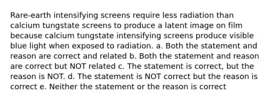 Rare-earth intensifying screens require less radiation than calcium tungstate screens to produce a latent image on film because calcium tungstate intensifying screens produce visible blue light when exposed to radiation. a. Both the statement and reason are correct and related b. Both the statement and reason are correct but NOT related c. The statement is correct, but the reason is NOT. d. The statement is NOT correct but the reason is correct e. Neither the statement or the reason is correct