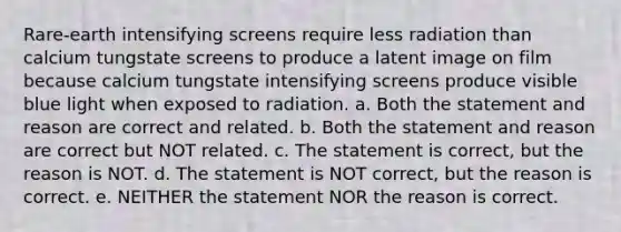 Rare-earth intensifying screens require less radiation than calcium tungstate screens to produce a latent image on film because calcium tungstate intensifying screens produce visible blue light when exposed to radiation. a. Both the statement and reason are correct and related. b. Both the statement and reason are correct but NOT related. c. The statement is correct, but the reason is NOT. d. The statement is NOT correct, but the reason is correct. e. NEITHER the statement NOR the reason is correct.