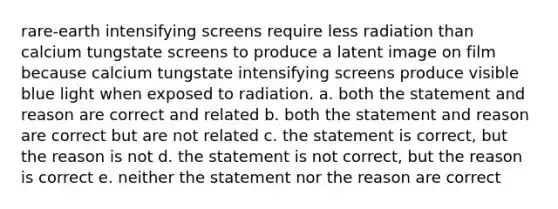 rare-earth intensifying screens require less radiation than calcium tungstate screens to produce a latent image on film because calcium tungstate intensifying screens produce visible blue light when exposed to radiation. a. both the statement and reason are correct and related b. both the statement and reason are correct but are not related c. the statement is correct, but the reason is not d. the statement is not correct, but the reason is correct e. neither the statement nor the reason are correct