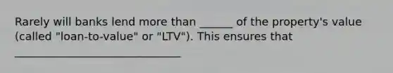 Rarely will banks lend more than ______ of the property's value (called "loan-to-value" or "LTV"). This ensures that ______________________________