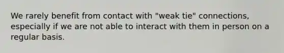 We rarely benefit from contact with "weak tie" connections, especially if we are not able to interact with them in person on a regular basis.