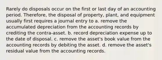 Rarely do disposals occur on the first or last day of an accounting period. Therefore, the disposal of property, plant, and equipment usually first requires a journal entry to a. remove the accumulated depreciation from the accounting records by crediting the contra-asset. b. record depreciation expense up to the date of disposal. c. remove the asset's book value from the accounting records by debiting the asset. d. remove the asset's residual value from the accounting records.