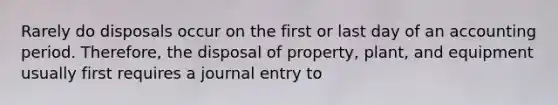 Rarely do disposals occur on the first or last day of an accounting period. Therefore, the disposal of property, plant, and equipment usually first requires a journal entry to